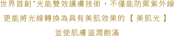 世界首創*光能雙效護膚技術，不僅能防禦紫外線，更能將光線轉換為具有美肌效果的【美肌光】，並使肌膚滋潤飽滿。
