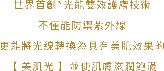 世界首創*光能雙效護膚技術，不僅能防禦紫外線，更能將光線轉換為具有美肌效果的【美肌光】，並使肌膚滋潤飽滿。